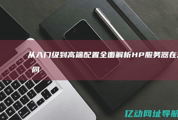 从入门级到高端配置：全面解析HP服务器在不同应用场景中的优势与应用案例