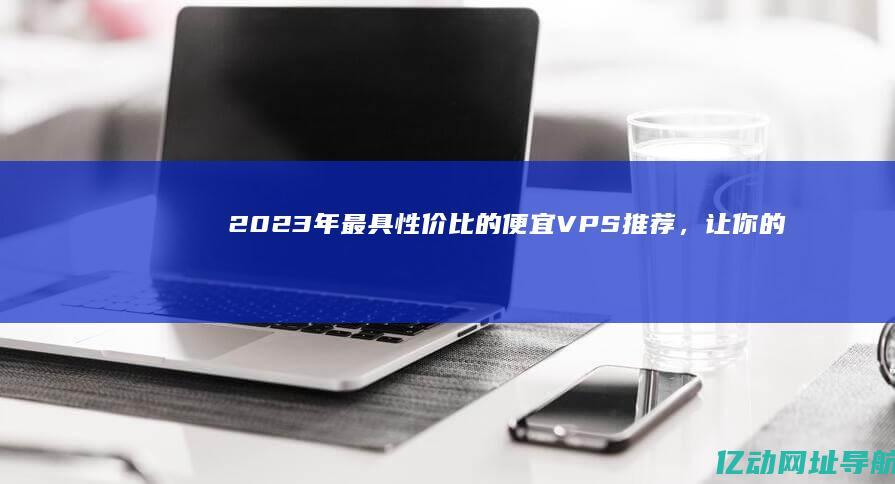 2023年最具性价比的便宜VPS推荐，让你的业务轻松搭建与运营